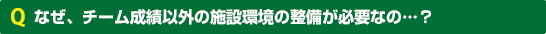 なぜ、チーム成績以外の施設環境の整備が必要なの…？